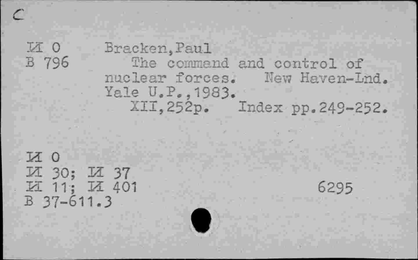 ﻿c
M 0 B 796
Bracken,Paul
The command and control of nuclear forces. Hew Haven-Lnd Yale U.P.,1983.
XII,252p. Index pp.249-252

0
30; M 37
11; M 401
B 37-611.3
6295